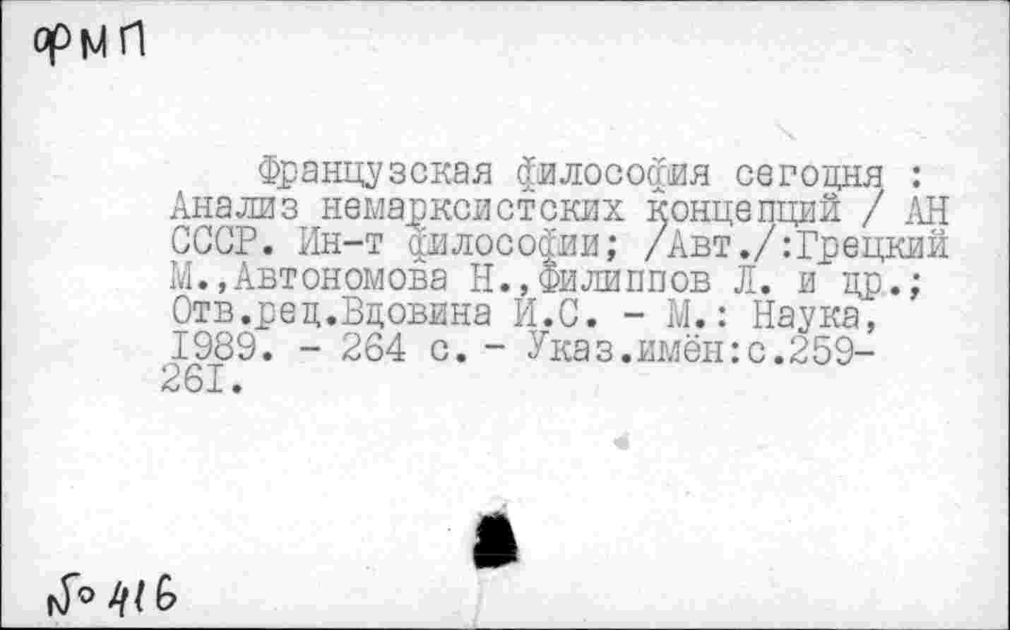 ﻿РрМ Л
Французская философия сегодня : Анализ немарксистских концепций / АН СССР. Ин-т философии; /Авт./:Грецкий М.,Автономова Н.,Филиппов Л. и др.; Отв.ред.Вдовина И.С. - М.: Наука^ 1989. - 264 с. - Указ.имён:с.259-261.
